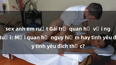 sex anh em ruột Gái trẻ quan hệ với người lớn tuổi: Mối quan hệ nguy hiểm hay tình yêu đích thực?