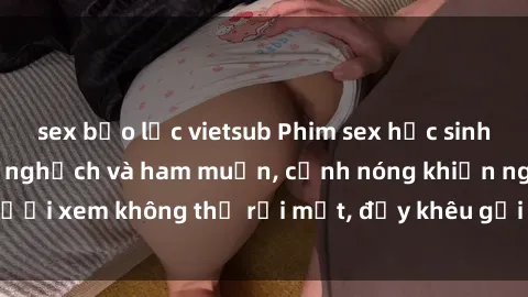 sex bạo lực vietsub Phim sex học sinh: Căng tràn sự tinh nghịch và ham muốn, cảnh nóng khiến người xem không thể rời mắt, đầy khêu gợi và đầy nghịch ngợm.