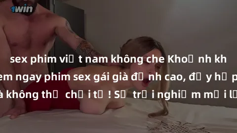 sex phim việt nam không che Khoảnh khắc nóng bỏng: Xem ngay phim sex gái già đỉnh cao, đầy hấp dẫn và không thể chối từ! Sự trải nghiệm mới lạ đỉnh cao không thể bỏ lỡ!