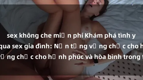 sex không che miễn phí Khám phá tình yêu và sự gắn kết qua sex gia đình: Nền tảng vững chắc cho hạnh phúc và hòa bình trong tổ ấm.