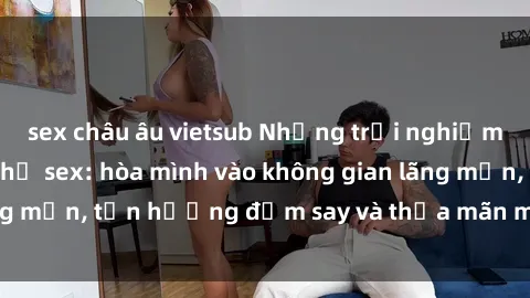 sex châu âu vietsub Những trải nghiệm thú vị tại nhà nghỉ sex: hòa mình vào không gian lãng mạn, tận hưởng đắm say và thỏa mãn mọi mong muốn!