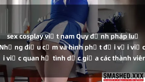 sex cosplay việt nam Quy định pháp luật về sex họ hàng: Những điều cấm và hình phạt đối với việc quan hệ tình dục giữa các thành viên trong gia đình.