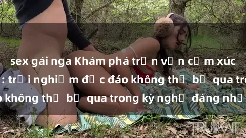sex gái nga Khám phá trọn vẹn cảm xúc tại sex nhà nghỉ: trải nghiệm độc đáo không thể bỏ qua trong kỳ nghỉ đáng nhớ!