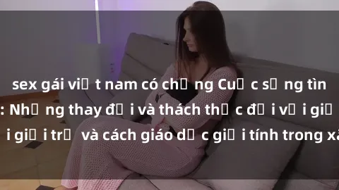 sex gái việt nam có chồng Cuộc sống tình dục ở Việt Nam: Những thay đổi và thách thức đối với giới trẻ và cách giáo dục giới tính trong xã hội hiện đại
