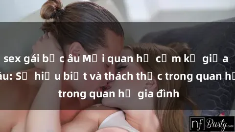 sex gái bắc âu Mối quan hệ cấm kỵ giữa sex cô cháu: Sự hiểu biết và thách thức trong quan hệ gia đình
