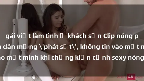 gái việt làm tình ở khách sạn Clip nóng phòng tắm khiến dân mạng 'phát sốt', không tin vào mắt mình khi chứng kiến cảnh sexy nóng bỏng trên camera