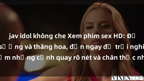 jav idol không che Xem phim sex HD: Đỉnh cao của sự sung sướng và thăng hoa, đến ngay để trải nghiệm những cảnh quay rõ nét và chân thực nhất. Hãy cùng khám phá!