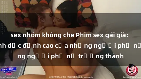 sex nhóm không che Phim sex gái già: Trải nghiệm tình dục đỉnh cao của những người phụ nữ trưởng thành