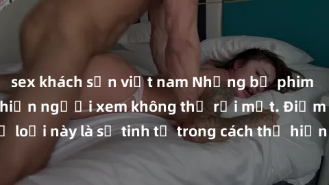 sex khách sạn việt nam Những bộ phim jav SM không che khiến người xem không thể rời mắt. Điểm nổi bật của thể loại này là sự tinh tế trong cách thể hiện cảm xúc và sự hấp dẫn của những cảnh quay.