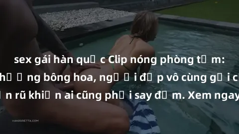 sex gái hàn quốc Clip nóng phòng tắm: Hít thở nồng nàn hương bông hoa, người đẹp vô cùng gợi cảm và quyến rũ khiến ai cũng phải say đắm. Xem ngay để trải nghiệm điều đặc biệt!