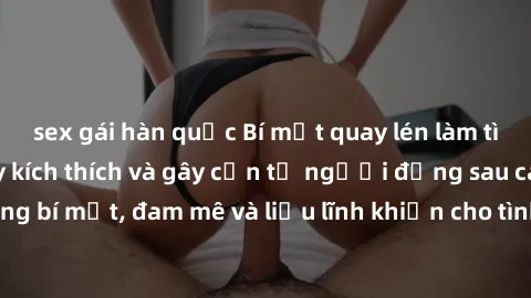 sex gái hàn quốc Bí mật quay lén làm tình: Câu chuyện đầy kích thích và gây cấn từ người đứng sau camera. Hành động bí mật, đam mê và liều lĩnh khiến cho tình yêu trở nên mãnh liệt hơn bao giờ hết.
