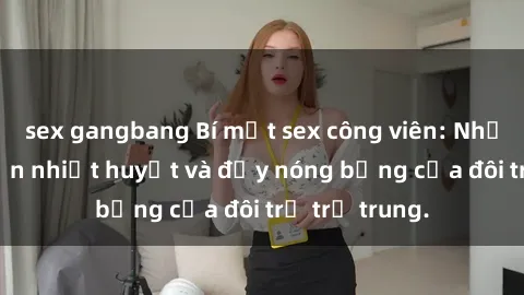 sex gangbang Bí mật sex công viên: Những câu chuyện nhiệt huyết và đầy nóng bỏng của đôi trẻ trẻ trung.