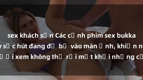 sex khách sạn Các cảnh phim sex bukkake hấp dẫn và đầy sức hút đang đổ bộ vào màn ảnh, khiến người xem không thể rời mắt khỏi những cảnh quay đầy kích thích.