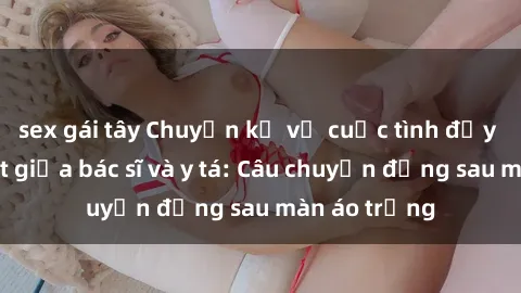 sex gái tây Chuyện kể về cuộc tình đầy nhiệt huyết giữa bác sĩ và y tá: Câu chuyện đằng sau màn áo trắng