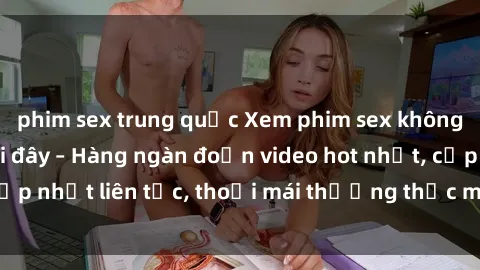 phim sex trung quốc Xem phim sex không che miễn phí tại đây – Hàng ngàn đoạn video hot nhất, cập nhật liên tục, thoải mái thưởng thức mà không tốn kém.