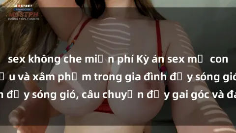 sex không che miễn phí Kỳ án sex mẹ con Việt Nam: Sự sở hữu và xâm phạm trong gia đình đầy sóng gió, câu chuyện đầy gai góc và đau lòng.