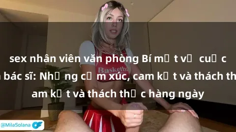 sex nhân viên văn phòng Bí mật về cuộc sống sex của bác sĩ: Những cảm xúc, cam kết và thách thức hàng ngày
