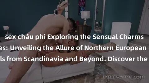 sex châu phi Exploring the Sensual Charms of Nordic Beauties: Unveiling the Allure of Northern European Sexiness in Girls from Scandinavia and Beyond. Discover the Seductive Secrets of Northern Europe