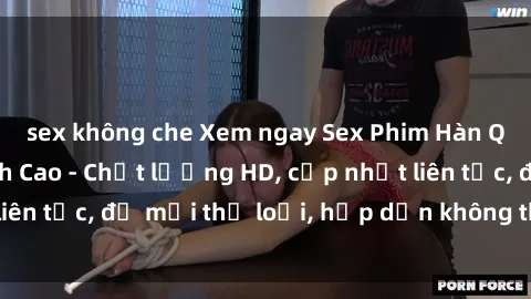 sex không che Xem ngay Sex Phim Hàn Quốc Vietsub Đỉnh Cao - Chất lượng HD, cập nhật liên tục, đủ mọi thể loại, hấp dẫn không thể bỏ qua!