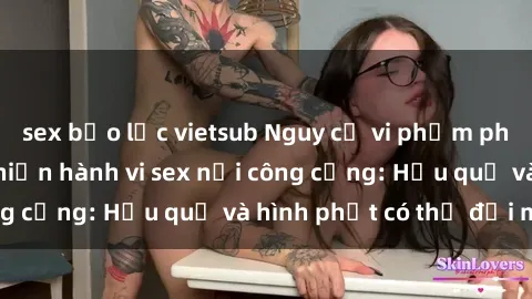 sex bạo lực vietsub Nguy cơ vi phạm pháp luật khi thực hiện hành vi sex nơi công cộng: Hậu quả và hình phạt có thể đối mặt