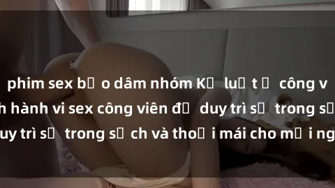 phim sex bạo dâm nhóm Kỷ luật ở công viên: Chấn chỉnh hành vi sex công viên để duy trì sự trong sạch và thoải mái cho mọi người.