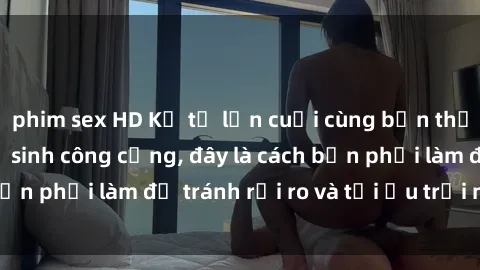phim sex HD Kể từ lần cuối cùng bạn thực hành sex nhà vệ sinh công cộng, đây là cách bạn phải làm để tránh rủi ro và tối ưu trải nghiệm.