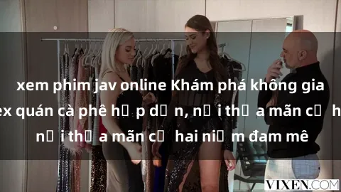 xem phim jav online Khám phá không gian độc đáo tại sex quán cà phê hấp dẫn, nơi thỏa mãn cả hai niềm đam mê