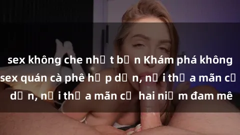 sex không che nhật bản Khám phá không gian độc đáo tại sex quán cà phê hấp dẫn, nơi thỏa mãn cả hai niềm đam mê
