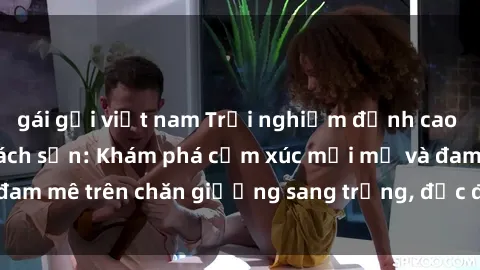 gái gọi việt nam Trải nghiệm đỉnh cao tình yêu tại sex khách sạn: Khám phá cảm xúc mới mẻ và đam mê trên chăn giường sang trọng, độc đáo, không giới hạn.