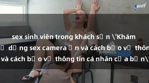 sex sinh viên trong khách sạn 'Khám phá nguy cơ của việc sử dụng sex camera ẩn và cách bảo vệ thông tin cá nhân của bạn'