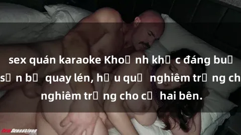 sex quán karaoke Khoảnh khắc đáng buồn: Sex khách sạn bị quay lén, hậu quả nghiêm trọng cho cả hai bên.