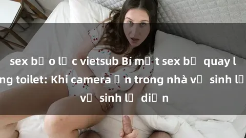 sex bạo lực vietsub Bí mật sex bị quay lén trong toilet: Khi camera ẩn trong nhà vệ sinh lộ diện