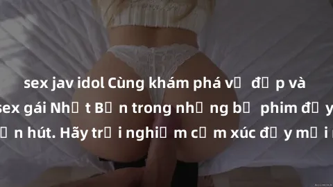 sex jav idol Cùng khám phá vẻ đẹp và sức gợi cảm của sex gái Nhật Bản trong những bộ phim đầy nghệ thuật và cuốn hút. Hãy trải nghiệm cảm xúc đầy mới mẻ và sống động từ những cảnh quay tinh tế và quyế