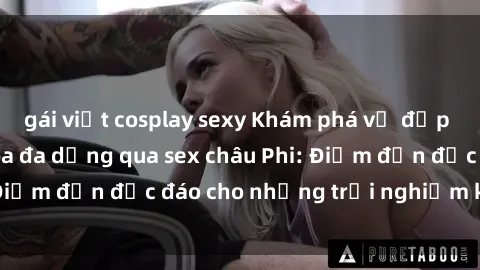gái việt cosplay sexy Khám phá vẻ đẹp tự nhiên và văn hóa đa dạng qua sex châu Phi: Điểm đến độc đáo cho những trải nghiệm khó quên