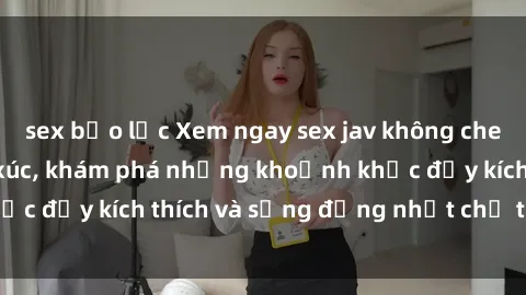 sex bạo lực Xem ngay sex jav không che để thỏa mãn cảm xúc, khám phá những khoảnh khắc đầy kích thích và sống động nhất chỉ trong click!
