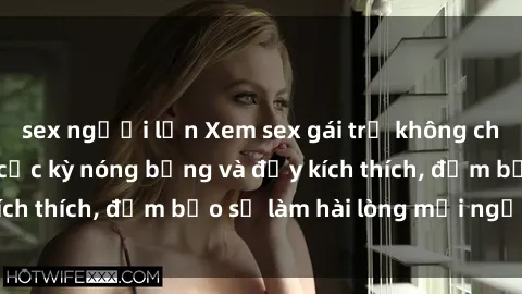 sex người lớn Xem sex gái trẻ không che hấp dẫn nhất, cực kỳ nóng bỏng và đầy kích thích, đảm bảo sẽ làm hài lòng mọi người!