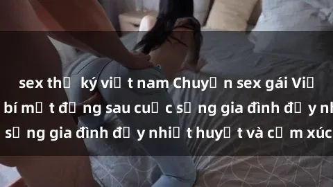 sex thư ký việt nam Chuyện sex gái Việt có chồng: Những bí mật đằng sau cuộc sống gia đình đầy nhiệt huyết và cảm xúc