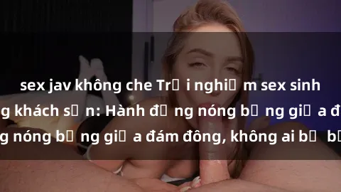 sex jav không che Trải nghiệm sex sinh viên sôi động trong khách sạn: Hành động nóng bỏng giữa đám đông, không ai bị bỏ lỡ