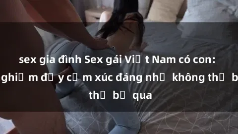 sex gia đình Sex gái Việt Nam có con: Trải nghiệm đầy cảm xúc đáng nhớ không thể bỏ qua