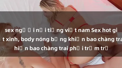 sex người nổi tiếng việt nam Sex hot girl Việt Nam: Mặt xinh, body nóng bỏng khiến bao chàng trai phải trầm trồ