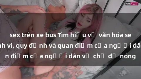 sex trên xe bus Tìm hiểu về văn hóa sex ở Việt Nam: Hành vi, quy định và quan điểm của người dân về chủ đề nóng