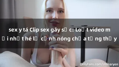 sex y tá Clip sex gây sốc: Loạt video mới nhất hé lộ cảnh nóng chưa từng thấy
