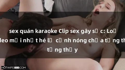 sex quán karaoke Clip sex gây sốc: Loạt video mới nhất hé lộ cảnh nóng chưa từng thấy