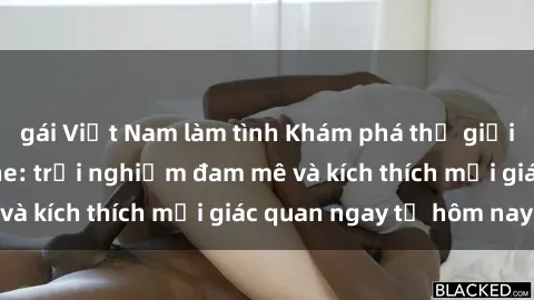 gái Việt Nam làm tình Khám phá thế giới mới của sex online: trải nghiệm đam mê và kích thích mọi giác quan ngay từ hôm nay!