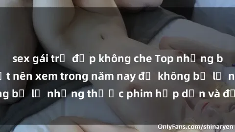 sex gái trẻ đẹp không che Top những bộ phim sex hay nhất nên xem trong năm nay để không bỏ lỡ những thước phim hấp dẫn và đầy kịch tính.