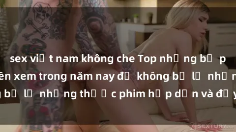 sex việt nam không che Top những bộ phim sex hay nhất nên xem trong năm nay để không bỏ lỡ những thước phim hấp dẫn và đầy kịch tính.