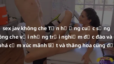 sex jav không che Tận hưởng cuộc sống tình dục online không che với những trải nghiệm độc đáo và mới lạ. Khám phá cảm xúc mãnh liệt và thăng hoa cùng đối tác tại các trang web chuyên nghiệp.