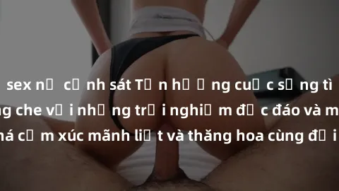 sex nữ cảnh sát Tận hưởng cuộc sống tình dục online không che với những trải nghiệm độc đáo và mới lạ. Khám phá cảm xúc mãnh liệt và thăng hoa cùng đối tác tại các trang web chuyên nghiệp.