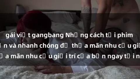 gái việt gangbang Những cách tải phim sex về máy đơn giản và nhanh chóng để thỏa mãn nhu cầu giải trí của bạn ngay tại nhà