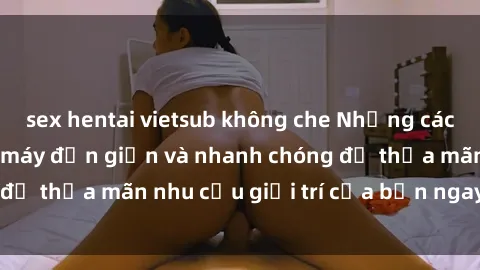 sex hentai vietsub không che Những cách tải phim sex về máy đơn giản và nhanh chóng để thỏa mãn nhu cầu giải trí của bạn ngay tại nhà